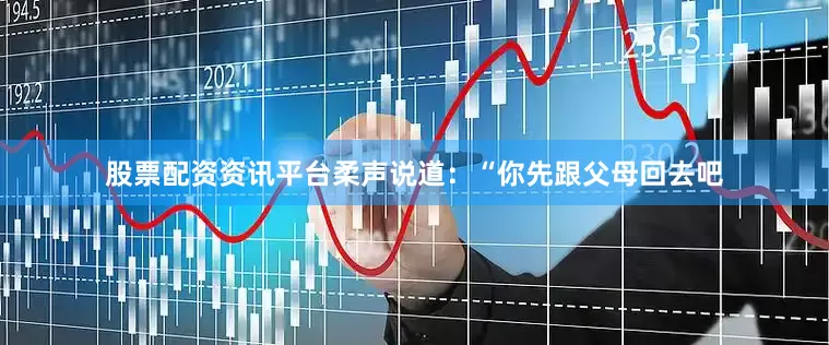 股票配资资讯平台柔声说道：“你先跟父母回去吧