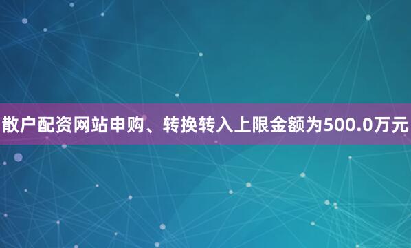 散户配资网站申购、转换转入上限金额为500.0万元