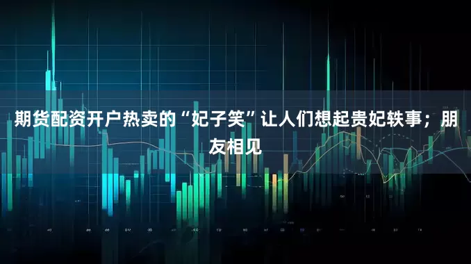期货配资开户热卖的“妃子笑”让人们想起贵妃轶事；朋友相见