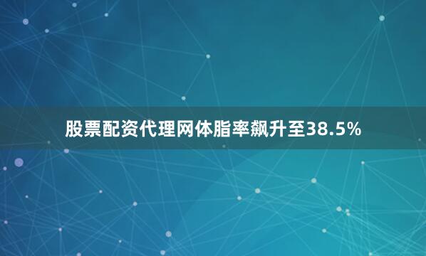 股票配资代理网体脂率飙升至38.5%