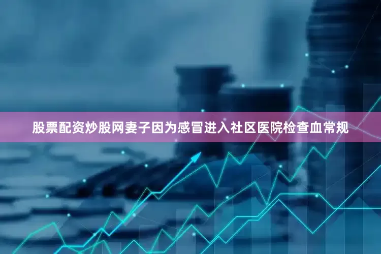 股票配资炒股网妻子因为感冒进入社区医院检查血常规