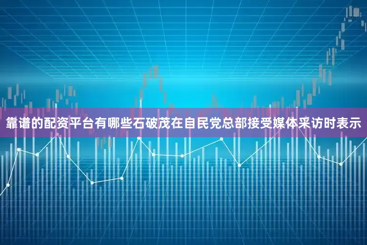 靠谱的配资平台有哪些石破茂在自民党总部接受媒体采访时表示