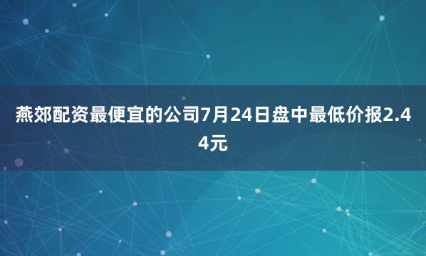 燕郊配资最便宜的公司7月24日盘中最低价报2.44元