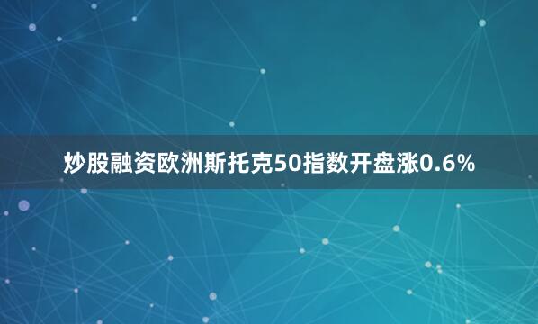 炒股融资欧洲斯托克50指数开盘涨0.6%