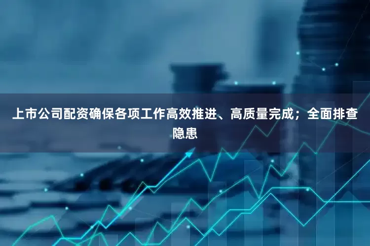 上市公司配资确保各项工作高效推进、高质量完成；全面排查隐患