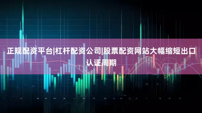 正规配资平台|杠杆配资公司|股票配资网站大幅缩短出口认证周期