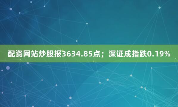 配资网站炒股报3634.85点；深证成指跌0.19%