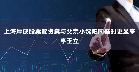 上海厚成股票配资案与父亲小沈阳同框时更显亭亭玉立