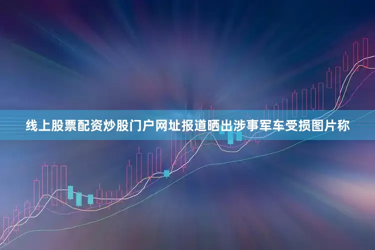 线上股票配资炒股门户网址报道晒出涉事军车受损图片称
